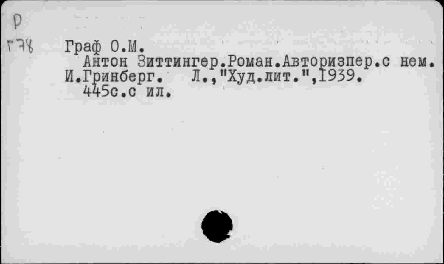 ﻿р
Граф О.М.
Антон Зиттингер.Роман.Авторизпер.с нем.
И.Гринберг.	Л., "Худ. лит.’',1939.
4ч5с.с ил.